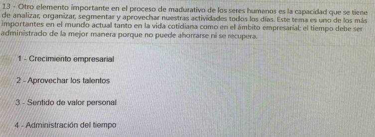 Otro elemento importante en el proceso de madurativo de los seres humanos es la capacidad que se tiene
de analizar, organizar, segmentar y aprovechar nuestras actividades todos los días. Este tema es uno de los más
importantes en el mundo actual tanto en la vida cotidiana como en el ámbito empresarial; el tiempo debe ser
administrado de la mejor manera porque no puede ahorrarse ni se recupera.
1 - Crecimiento empresarial
2 - Aprovechar los talentos
3 - Sentido de valor personal
4 - Administración del tiempo