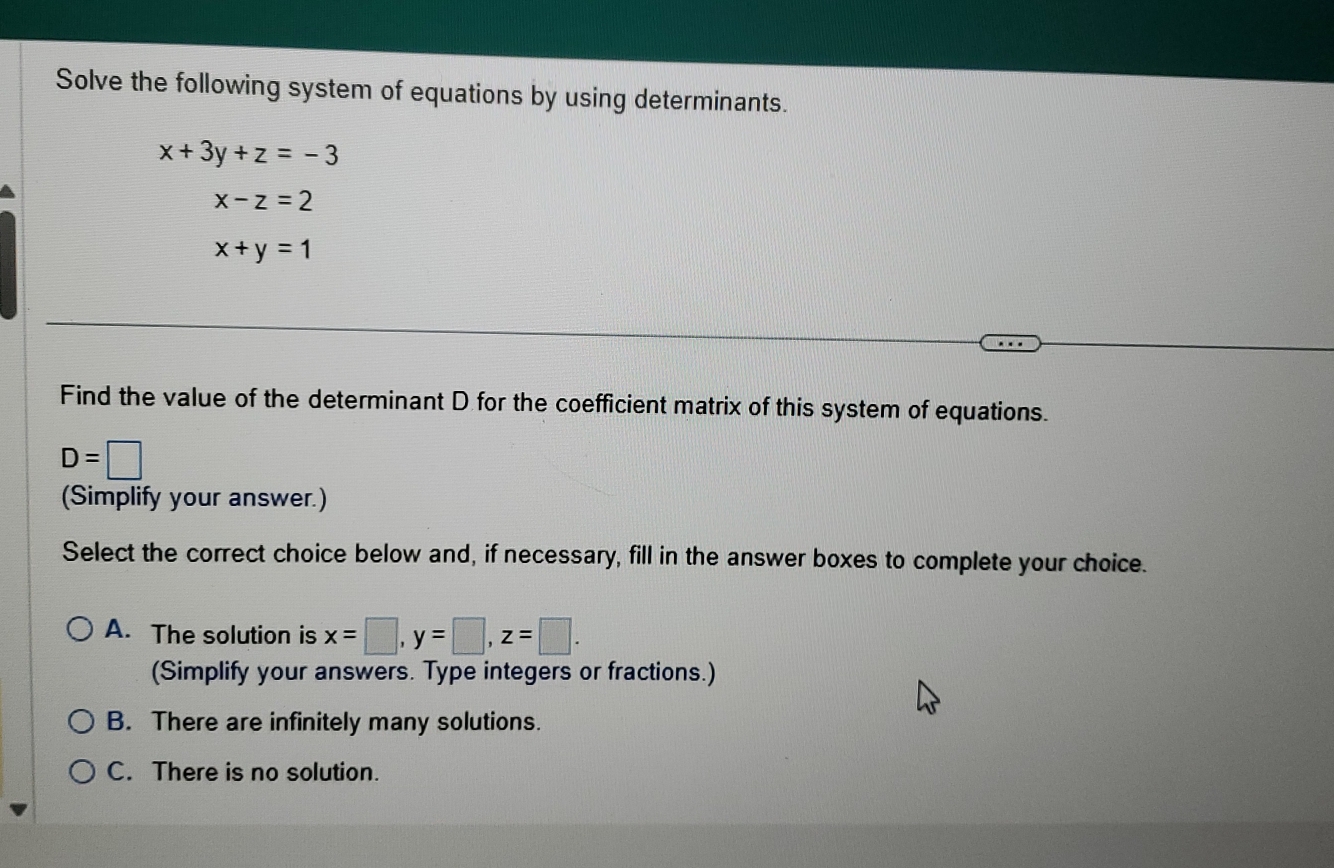 Solve the following system of equations by using determinants.
x+3y+z=-3
x-z=2
x+y=1
Find the value of the determinant D for the coefficient matrix of this system of equations.
D=□
(Simplify your answer.)
Select the correct choice below and, if necessary, fill in the answer boxes to complete your choice.
A. The solution is x=□ , y=□ , z=□. 
(Simplify your answers. Type integers or fractions.)
B. There are infinitely many solutions.
C. There is no solution.