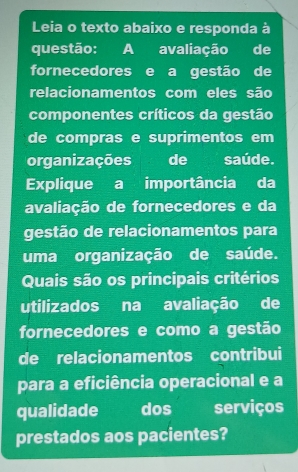 Leia o texto abaixo e responda à 
questão: A avaliação de 
fornecedores e a gestão de 
relacionamentos com eles são 
componentes críticos da gestão 
de compras e suprimentos em 
organizações desaúde. 
Explique a importância da 
avaliação de fornecedores e da 
gestão de relacionamentos para 
uma organização de saúde. 
Quais são os principais critérios 
utilizados na avaliação de 
fornecedores e como a gestão 
de relacionamentos contribui 
para a eficiência operacional e a 
qualidade dos serviços 
prestados aos pacientes?