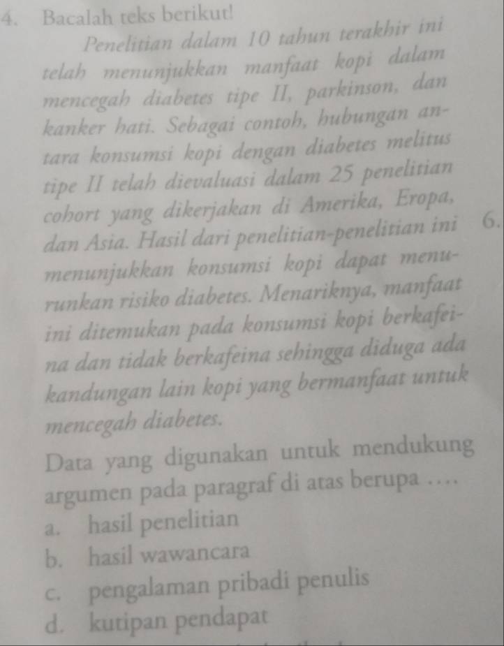 Bacalah teks berikut!
Penelitian dalam 10 tahun terakhir ini
telah menunjukkan manfaat kopi dalam
mencegah diabetes tipe II, parkinson, dan
kanker hati. Sebagai contoh, hubungan an-
tara konsumsi kopi dengan diabetes melitus
tipe II telah dievaluasi dalam 25 penelitian
cohort yang dikerjakan di Amerika, Eropa,
dan Asia. Hasil dari penelitian-penelitian ini 6.
menunjukkan konsumsi kopi dapat menu-
runkan risiko diabetes. Menariknya, manfaat
ini ditemukan pada konsumsi kopi berkafei-
na dan tidak berkafeina sehingga diduga ada
kandungan lain kopi yang bermanfaat untuk
mencegah diabetes.
Data yang digunakan untuk mendukung
argumen pada paragraf di atas berupa …
a. hasil penelitian
b. hasil wawancara
c. pengalaman pribadi penulis
d. kutipan pendapat