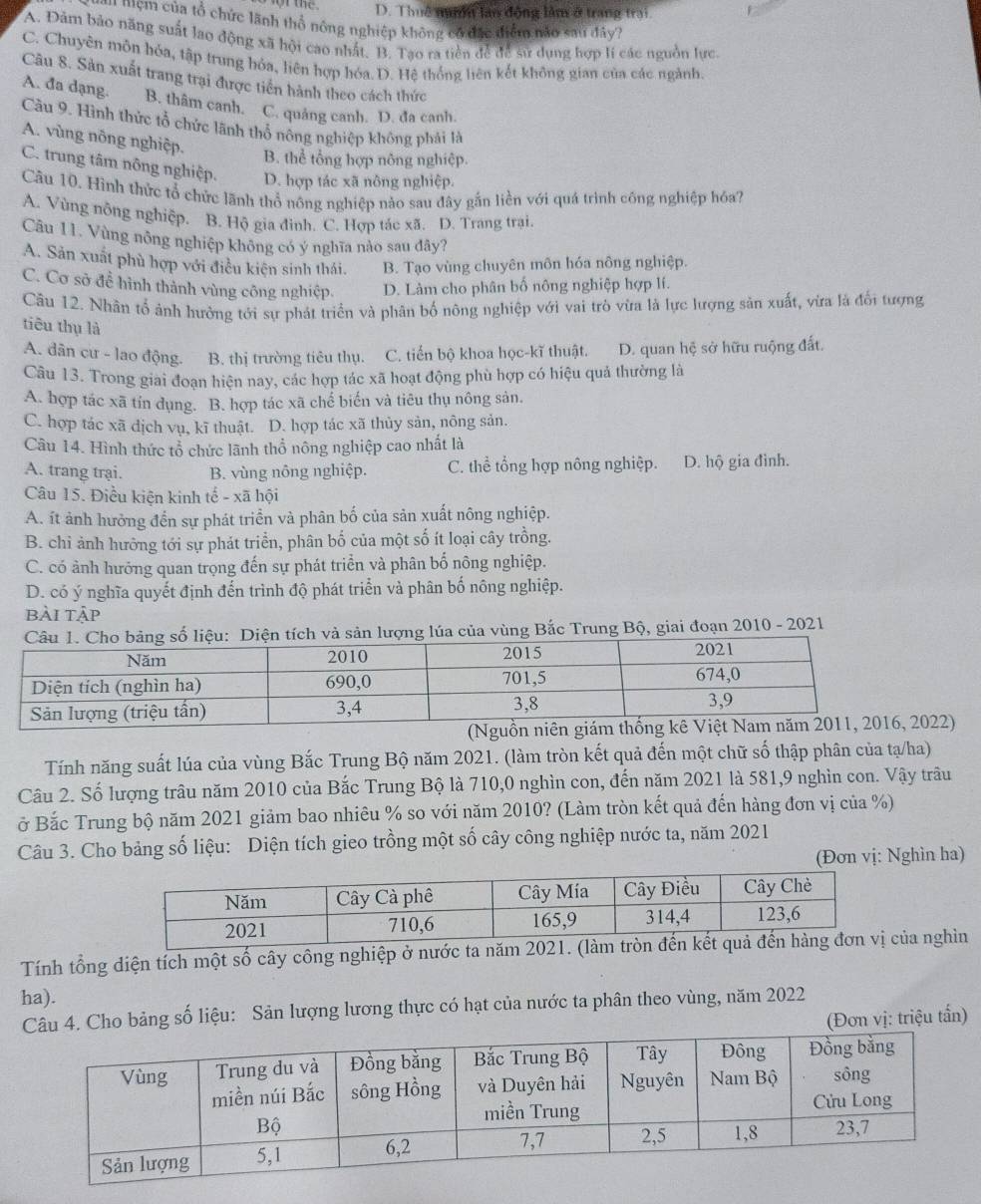 D. Thuê n lan động làm ở trang trai
Aa mêm của tổ chức lãnh thổ nông nghiệp không có đặc điểm nào sau đây?
A. Đảm bảo năng suất lao động xã hội cao nhất. B. Tạo ra tiền để để sử dụng hợp lí các nguồn lực.
C. Chuyên môn hóa, tập trung hỏa, liên hợp hóa.D. Hệ thống liên kết không gian của các ngành.
Câu 8. Sản xuất trang trại được tiền hành theo cách thức
A. đa dạng. B. thâm canh. C. quảng canh. D. đa canh.
Câu 9. Hình thức tổ chức lãnh thổ nông nghiệp không phải là
A. vùng nông nghiệp.
B. thể tổng hợp nông nghiệp.
C. trung tâm nông nghiệp. D. hợp tác xã nông nghiệp.
Cầu 10. Hình thức tổ chức lãnh thổ nông nghiệp nào sau đây gắn liền với quá trình công nghiệp hóa?
A. Vùng nông nghiệp. B. Hộ gia đinh. C. Hợp tác xã. D. Trang trại.
Câu 11. Vùng nông nghiệp không có ý nghĩa nào sau đây?
A. Sản xuất phù hợp với điều kiện sinh thái. B. Tạo vùng chuyên môn hóa nông nghiệp.
C. Cơ sở đề hình thành vùng công nghiệp. D. Làm cho phân bố nông nghiệp hợp lí.
Câu 12. Nhân tổ ảnh hưởng tới sự phát triển và phân bố nông nghiệp với vai trò vừa là lực lượng sản xuất, vừa là đổi tượng
tiêu thụ là
A. dân cư - lao động. B. thị trường tiêu thụ. C. tiến bộ khoa học-kĩ thuật. D. quan hệ sở hữu ruộng đất.
Câu 13. Trong giai đoạn hiện nay, các hợp tác xã hoạt động phù hợp có hiệu quả thường là
A. hợp tác xã tín dụng. B. hợp tác xã chế biến và tiêu thụ nông sản.
C. hợp tác xã dịch vụ, kĩ thuật. D. hợp tác xã thủy sản, nông sản.
Câu 14. Hình thức tổ chức lãnh thổ nông nghiệp cao nhất là
A. trang trại. B. vùng nông nghiệp. C. thể tổng hợp nông nghiệp. D. hộ gia đình.
Câu 15. Điều kiện kinh tế - xã hội
A. ít ảnh hưởng đến sự phát triển và phân bố của sản xuất nông nghiệp.
B. chỉ ảnh hưởờng tới sự phát triển, phân bố của một số ít loại cây trồng.
C. có ảnh hưởng quan trọng đến sự phát triển và phân bố nông nghiệp.
D. có ý nghĩa quyết định đến trình độ phát triển và phân bố nông nghiệp.
bài tập
tích và sản lượng lúa của vùng Bắc Trung Bộ, giai đoạn 2010 - 2021
2)
Tính năng suất lúa của vùng Bắc Trung Bộ năm 2021. (làm tròn kết quả đến một chữ số thập phân của tạ/ha)
Câu 2. Số lượng trâu năm 2010 của Bắc Trung Bộ là 710,0 nghìn con, đến năm 2021 là 581,9 nghìn con. Vậy trâu
ở Bắc Trung bộ năm 2021 giảm bao nhiêu % so với năm 2010? (Làm tròn kết quả đến hàng đơn vị của %)
Câu 3. Cho bảng số liệu: Diện tích gieo trồng một số cây công nghiệp nước ta, năm 2021
(Đơn vị: Nghìn ha)
Tính tổng diện tích một số cây công nghiệp ở nước ta năm 20của nghìn
ha).
4. Cho bảng số liệu: Sản lượng lương thực có hạt của nước ta phân theo vùng, năm 2022
(Đơn vị: triệu tấn)