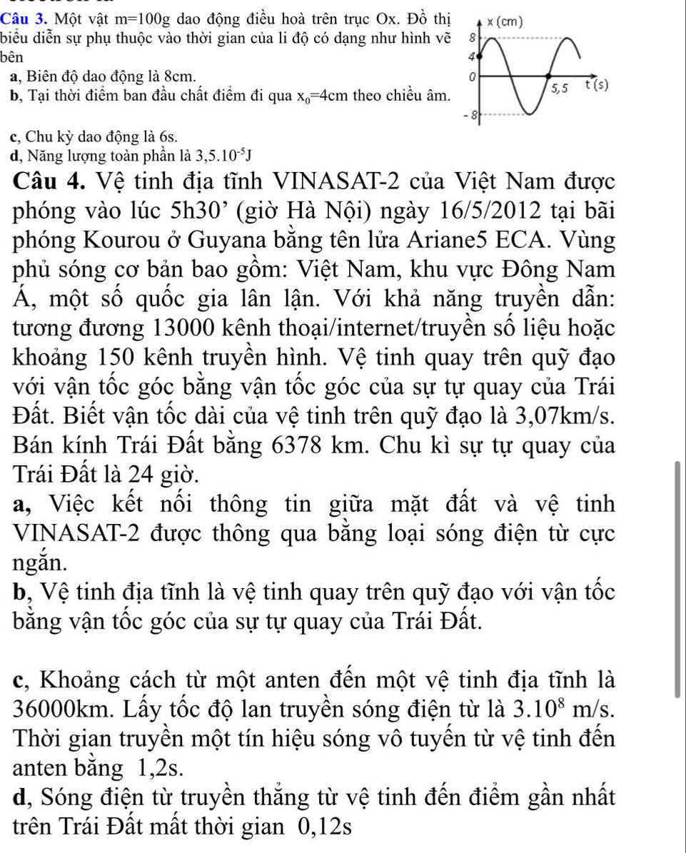 Một vật m=100g dao động điều hoà trên trục Ox. Đồ thị
biểu diễn sự phụ thuộc vào thời gian của li độ có dạng như hình vẽ
bên
a, Biên độ dao động là 8cm.
b, Tại thời điểm ban đầu chất điểm đi qua x_0=4cm theo chiều âm.
c, Chu kỳ dao động là 6s.
d, Năng lượng toàn phần là 3,5.10^(-5)J
Câu 4. Vệ tinh địa tĩnh VINASAT-2 của Việt Nam được
phóng vào lúc : 5h30 '   (gi  à Nội) ngày 16/5/2012 tại bãi
phóng Kourou ở Guyana bằng tên lửa Ariane5 ECA. Vùng
phủ sóng cơ bản bao gồm: Việt Nam, khu vực Đông Nam
Á, một số quốc gia lân lận. Với khả năng truyền dẫn:
tương đương 13000 kênh thoại/internet/truyền số liệu hoặc
khoảng 150 kênh truyền hình. Vệ tinh quay trên quỹ đạo
với vận tốc góc bằng vận tốc góc của sự tự quay của Trái
Đất. Biết vận tốc dài của vệ tinh trên quỹ đạo là 3,07km/s.
Bán kính Trái Đất bằng 6378 km. Chu kì sự tự quay của
Trái Đất là 24 giờ.
a, Việc kết nối thông tin giữa mặt đất và vệ tinh
VINASAT-2 được thông qua băng loại sóng điện từ cực
ngắn.
b, Vệ tinh địa tĩnh là vệ tinh quay trên quỹ đạo với vận tốc
bằng vận tốc góc của sự tự quay của Trái Đất.
c, Khoảng cách từ một anten đến một vệ tinh địa tĩnh là
36000km. Lấy tốc độ lan truyền sóng điện từ là 3.10^8m/s.
Thời gian truyền một tín hiệu sóng vô tuyến từ vệ tinh đến
anten bằng 1,2s.
d, Sóng điện từ truyền thắng từ vệ tinh đến điểm gần nhất
trên Trái Đất mất thời gian 0,12s