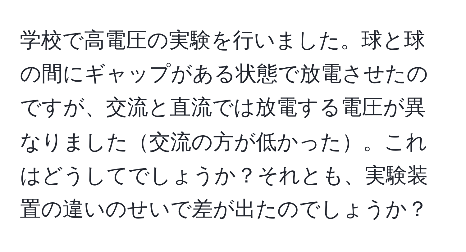 学校で高電圧の実験を行いました。球と球の間にギャップがある状態で放電させたのですが、交流と直流では放電する電圧が異なりました交流の方が低かった。これはどうしてでしょうか？それとも、実験装置の違いのせいで差が出たのでしょうか？