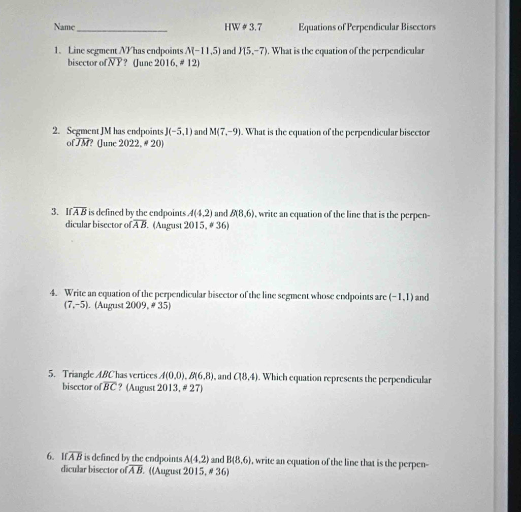 Name _HW # 3.7 Equations of Perpendicular Bisectors 
1. Line segment N / has endpoints N(-11,5) and Y(5,-7). What is the equation of the perpendicular 
bisector of overline NY ? (June 2016, # 12) 
2. Segment JM has endpoints J(-5,1) and M(7,-9). What is the equation of the perpendicular bisector
ofoverline JM ? June 2022,# 20) 
3. If overline AB is defined by the endpoints A(4,2) and B(8,6) , write an equation of the line that is the perpen- 
dicular bisector of overline AB (August 2015,!= 36)
4. Write an equation of the perpendicular bisector of the line segment whose endpoints are (-1,1) and
(7,-5). (August 2009, # 35) 
5. Triangle ABChas vertices A(0,0), B(6,8) , and C(8,4). Which equation represents the perpendicular 
bisector of overline BC ? (August 2013,!= 27)
6. If overline AB is defined by the endpoints A(4,2) and B(8,6) , write an equation of the line that is the perpen- 
dicular bisector of overline AB ((August 2015, # 36)