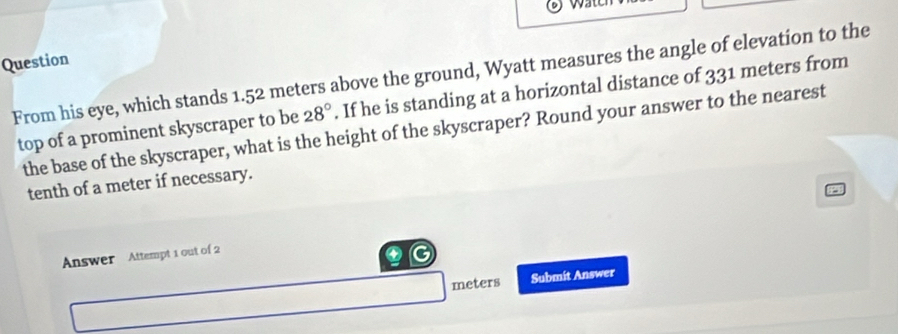 wat 
Question 
From his eye, which stands 1.52 meters above the ground, Wyatt measures the angle of elevation to the 
top of a prominent skyscraper to be 28°. If he is standing at a horizontal distance of 331 meters from 
the base of the skyscraper, what is the height of the skyscraper? Round your answer to the nearest 
tenth of a meter if necessary. 
Answer Attempt 1 out of 2 
G
meters Submit Answer