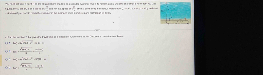 You must get from a point P on the straight shore of a lake to a stranded swimmer who is 40 m from a point Q on the shore that is 40 m from you (see
figure). If you can swim at a speed of 3 m/5  and run at a speed of 5 m/s  , at what point along the shore, x meters from Q, should you stop running and start 
swimming if you want to reach the swimmer in the minimum time? Complete parts (a) through (d) below.
a. Find the function T that gives the travel time as a function of x, where 0≤x≤40. Choose the correct answer below.
A. T(x)=3sqrt(1600+x^2)+6(40-x)
B. T(x)= (sqrt(1600-x^2))/3 + ((40-x))/6 
C. T(x)=9sqrt(1600+x^2)+36(40-x)
D. T(x)= (sqrt(1600+x^2))/3 + ((40-x))/6 