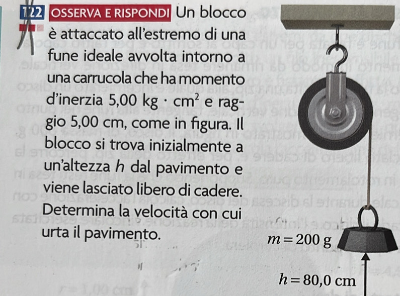 122 osserva e rispondi Un blocco
è attaccato all'estremo di una
fune ideale avvolta intorno a
una carrucola che ha momento
d'inerzia 5,00kg· cm^2 e rag-
gio 5,00 cm, come in figura. Il
blocco si trova inizialmente a
un’altezza h dal pavimento e
viene lasciato libero di cadere.
Determina la velocità con cui
urta il pavimento.