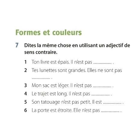 Formes et couleurs 
7 Dites la même chose en utilisant un adjectif de 
sens contraire. 
1 Ton livre est épais. Il n'est pas _. 
2 Tes lunettes sont grandes. Elles ne sont pas 
_ 
3 Mon sac est léger. Il n'est pas_ 
4 Le trajet est long. Il n'est pas_ 
5 Son tatouage n'est pas petit. Il est _. 
6 La porte est étroite. Elle n'est pas_