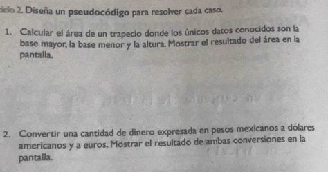 cicio 2. Diseña un pseudocódigo para resolver cada caso. 
1. Calcular el área de un trapecio donde los únicos datos conocidos son la 
base mayor, la base menor y la altura. Mostrar el resultado del área en la 
pantalla. 
2. Convertir una cantidad de dinero expresada en pesos mexicanos a dólares 
americanos y a euros. Mostrar el resultado de ambas conversiones en la 
pantalla.