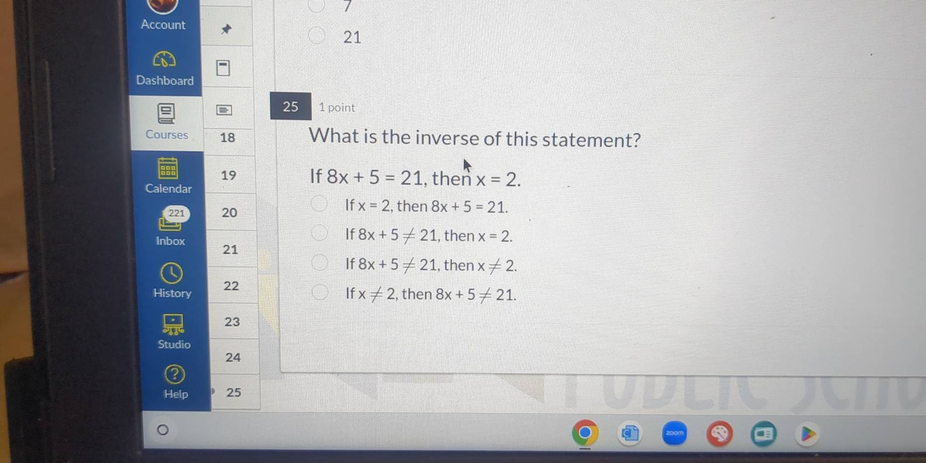 Account
21
Dashboard
25 1 point
Courses 18 What is the inverse of this statement?
19
If 8x+5=21 , then x=2. 
Calendar
If x=2 , then
221 20 8x+5=21.
If 8x+5!= 21
Inbox , then x=2. 
21
If
History 22 8x+5!= 21 , then x!= 2.
If x!= 2 , then 8x+5!= 21. 
23
Studio
24
Help 25