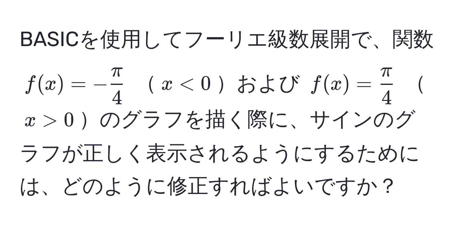 BASICを使用してフーリエ級数展開で、関数 ( f(x) = - π/4  ) ( x < 0 )および ( f(x) =  π/4  ) ( x > 0 )のグラフを描く際に、サインのグラフが正しく表示されるようにするためには、どのように修正すればよいですか？