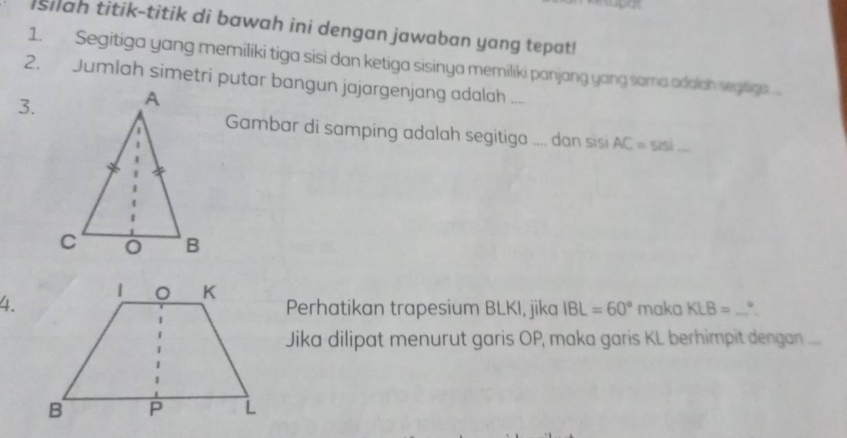 Isilah titik-titik di bawah ini dengan jawaban yang tepat! 
1. Segitiga yang memiliki tiga sisi dan ketiga sisinya memiliki panjang yang sama adalah segitiga 
2. Jumlah simetri putar bangun jajargenjang adalah .... 
3. 
Gambar di samping adalah segitiga .... dan sisi AC=5isi
4.Perhatikan trapesium BLKI, jika IBL=60° maka KLB= _。 
Jika dilipat menurut garis OP, maka garis KL berhimpit dengan ....