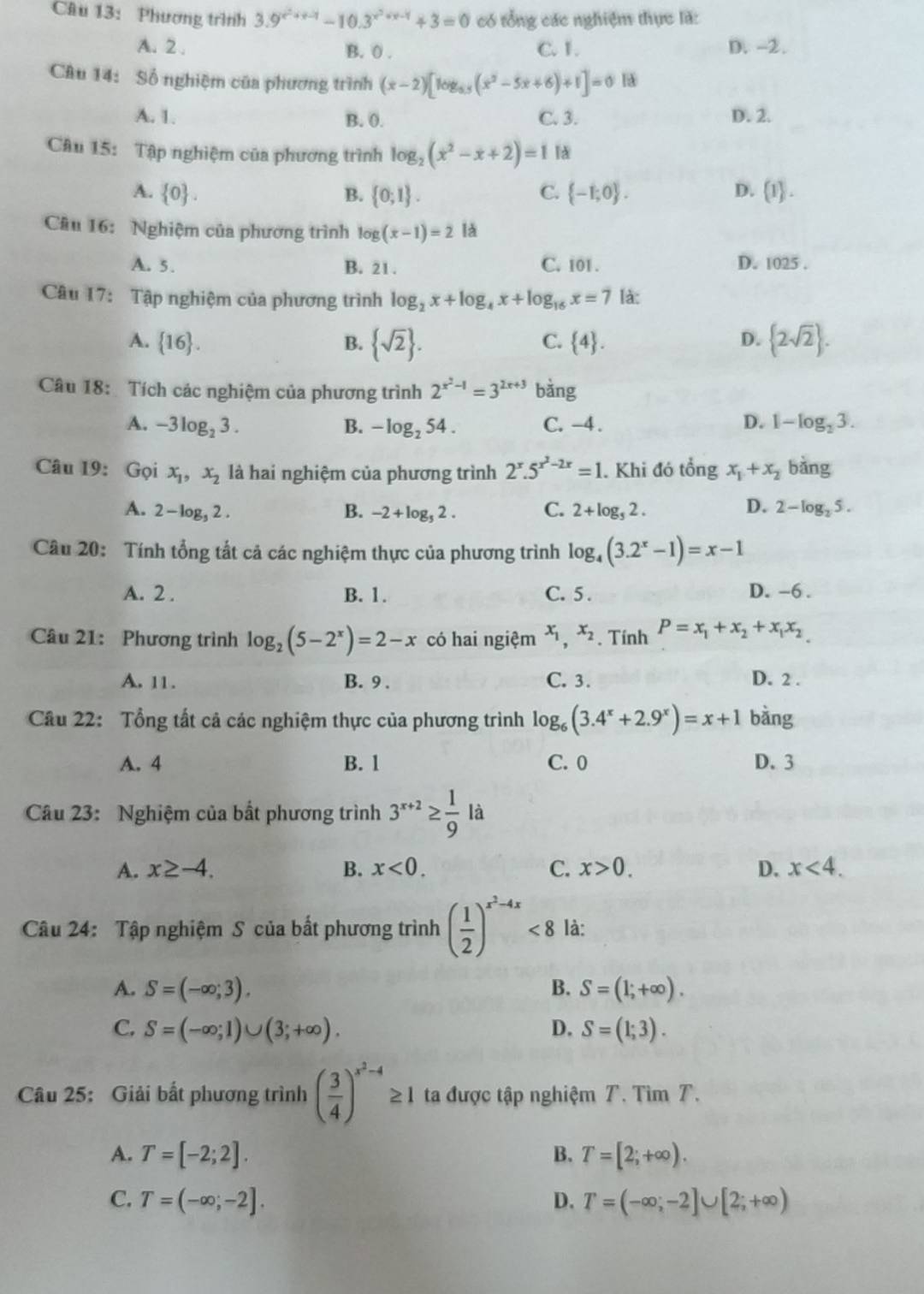 Phương trình 3.9^(x^2)+x-1-10.3^(x^2)+x-1+3=0 có tổng các nghiệm thực là:
A. 2 . B. 0 . C. 1. D. -2.
Câu 14: Số nghiệm của phương trình (x-2)[log _0.5(x^2-5x+6)+1]=0
A. 1. B. 0. C. 3. D. 2.
Câu 15: Tập nghiệm của phương trình log _2(x^2-x+2)=1 lǎ
A.  0 . B.  0;1 . C.  -1;0 . D.  1 .
Câu 16: Nghiệm của phương trình log (x-1)=2 là
A. 5. B. 21. C. 101 . D. 1025 .
Câu 17: Tập nghiệm của phương trình log _2x+log _4x+log _16x=7 là:
A.  16 . B.  sqrt(2) .  2sqrt(2) .
C.  4 . D.
Câu 18: Tích các nghiệm của phương trình 2^(x^2)-1=3^(2x+3) bàng
A. -3log _23. B. -log _254. C. -4. D. 1-log _23.
Câu 19: Gọi x_1,x_2 là hai nghiệm của phương trình 2^x.5^(x^2)-2x=1. Khi đó tổng x_1+x_2 bǎng
A. 2-log _32 C B. -2+log _52. C. 2+log _52. D. 2-log _25.

Câu 20: Tính tổng tất cả các nghiệm thực của phương trình log _4(3.2^x-1)=x-1
A. 2 . B. 1. C. 5 . D. -6 .
Câu 21: Phương trình log _2(5-2^x)=2-x có hai ngiệm x_1,x_2. Tính P=x_1+x_2+x_1x_2
A. 11. B. 9 . C. 3. D. 2 .
Câu 22: Tổng tất cả các nghiệm thực của phương trình log _6(3.4^x+2.9^x)=x+1 bàng
A. 4 B. 1 C. 0 D. 3
Câu 23: Nghiệm của bất phương trình 3^(x+2)≥  1/9 la
A. x≥ -4. B. x<0. C. x>0. D. x<4.
Câu 24: Tập nghiệm S của bất phương trình ( 1/2 )^x^2-4x<8</tex> là:
A. S=(-∈fty ;3). B. S=(1;+∈fty ).
C. S=(-∈fty ;1)∪ (3;+∈fty ). D. S=(1;3).
Câu 25: Giải bất phương trình ( 3/4 )^x^2-4≥ 1 ta được tập nghiệm T. Tìm T.
A. T=[-2;2]. B. T=[2;+∈fty ).
C. T=(-∈fty ;-2]. D. T=(-∈fty ,-2]∪ [2;+∈fty )