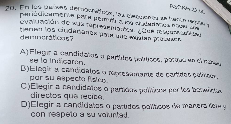 B3CNH.22.08
20. En los países democráticos, las elecciones se hacen regular y
periódicamente para permitir a los ciudadanos hacer una
evaluación de sus representantes. ¿Qué responsabilidad
tienen los ciudadanos para que existan procesos
democráticos?
A)Elegir a candidatos o partidos políticos, porque en el trabajo
se lo indicaron.
B)Elegir a candidatos o representante de partidos políticos,
por su aspecto físico.
C)Elegir a candidatos o partidos políticos por los beneficios
directos que recibe.
D)Elegir a candidatos o partidos políticos de manera libre y
con respeto a su voluntad.