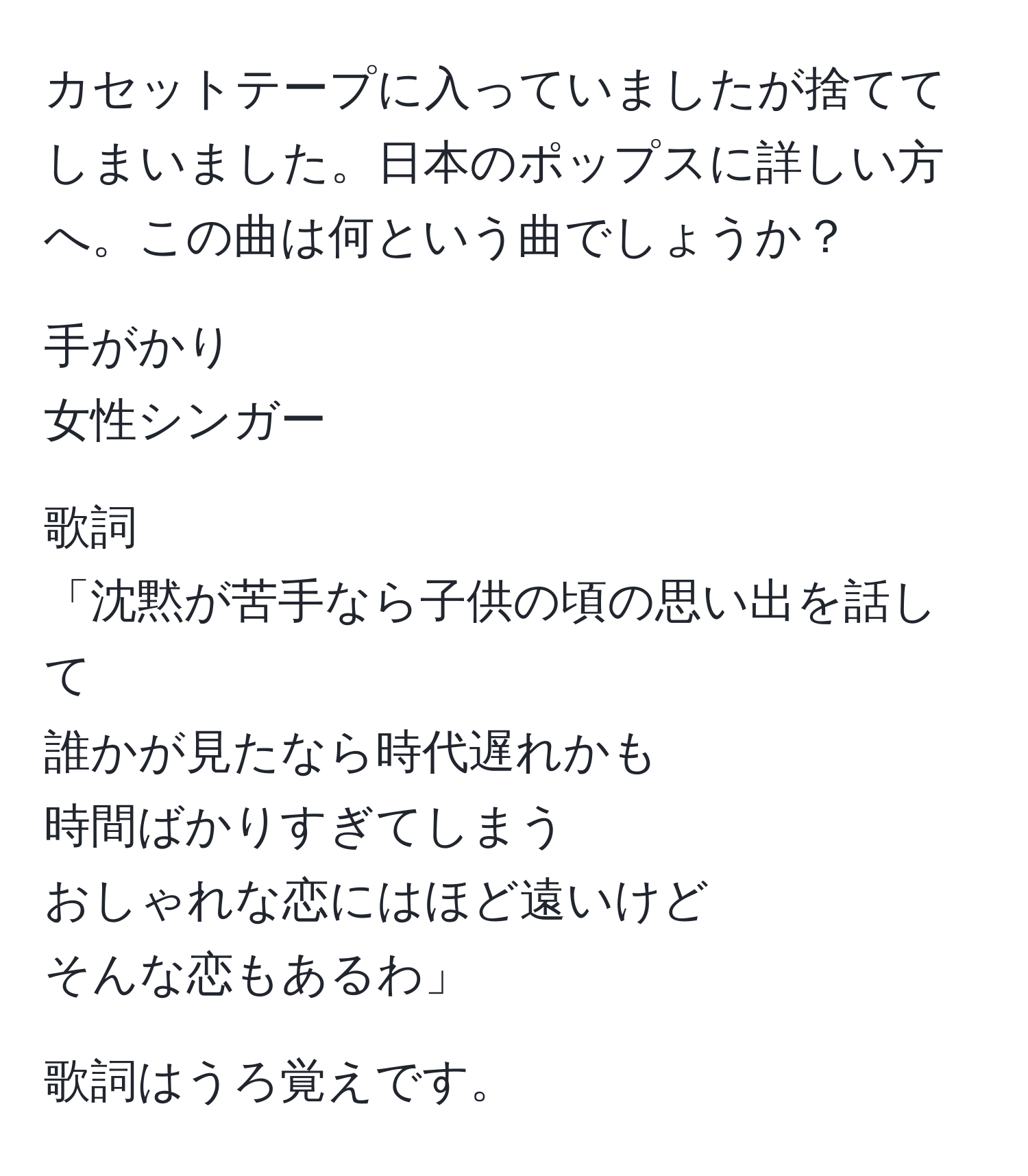 カセットテープに入っていましたが捨ててしまいました。日本のポップスに詳しい方へ。この曲は何という曲でしょうか？

手がかり
女性シンガー

歌詞
「沈黙が苦手なら子供の頃の思い出を話して
誰かが見たなら時代遅れかも
時間ばかりすぎてしまう
おしゃれな恋にはほど遠いけど
そんな恋もあるわ」

歌詞はうろ覚えです。