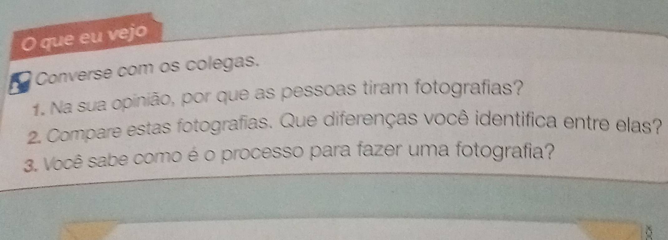 que eu vejo 
Converse com os colegas. 
1. Na sua opinião, por que as pessoas tiram fotografias? 
2. Compare estas fotografias. Que diferenças você identifica entre elas? 
3. Você sabe como é o processo para fazer uma fotografia? 
δ