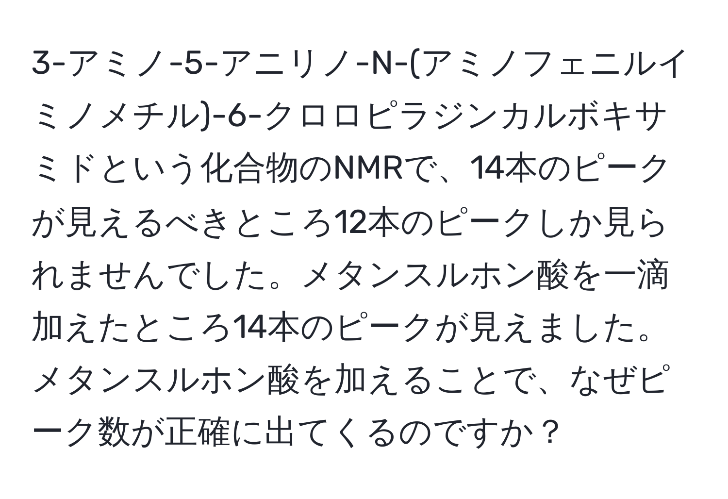 3-アミノ-5-アニリノ-N-(アミノフェニルイミノメチル)-6-クロロピラジンカルボキサミドという化合物のNMRで、14本のピークが見えるべきところ12本のピークしか見られませんでした。メタンスルホン酸を一滴加えたところ14本のピークが見えました。メタンスルホン酸を加えることで、なぜピーク数が正確に出てくるのですか？