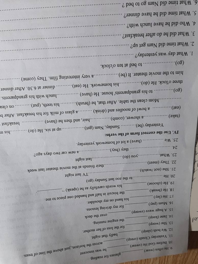 He often (wear) glasses for reading.
across the horizon, just above the line of trees.
_
10. Before God He (swear) _he was innocent
l1. Yesterday Clouds (creep)
12. We both (sleep) _badly that night.
13. She (weep) for the loss of her mother.
14. Jane (keep) the engine running.
15. A huge wave (sweep) _over the deck
16. Mum (pay) _for my driving lessons.
17. He (lay) his hand on my shoulder.
18. He (break) the biscuit in half and handed one piece to me.
19. He (choose)_ _his words carefully as he (speak) 
20. He _to the zoo last Sunday (go)
21. She (not /watch) _TV last night
22. They (meet)_ their friends at the movie theater last week
23. What. you (do)_ last night
24. __they (buy)_ a new car two days ago?
25. We _(have) a lot of homework yesterday.
IV. Use the correct form of the verbs: _.his m
Yesterday (be)._ Sunday, Nam (get) _up at six. He (do)
(take) a shower, (comb) _hair, and then he (have) _breakfast
(eat) __   a bowl of noodles and (drink) ._ a glass of milk for his breakfast. After b
.Mom clean the table. After that, he (brush) _his teeth, (put). . .. on clea
(go) ............ to his grandparents' house. He (have) _lunch with his grandparents.
three o'lock. He (do) _his homework. He (eat) _dinner at 6.30. After dinner
him to the movie theater. It (be) _ a very interesting film. They (come)_
(go)_ to bed at ten o'clock.
1. What day was yesterday?
_
2. What time did Nam get up?
_
3. What did he do after breakfast?
_
_
4. Who did he have lunch with?
_
_
5. What time did he have dinner?
6. What time did Nam go to bed ?