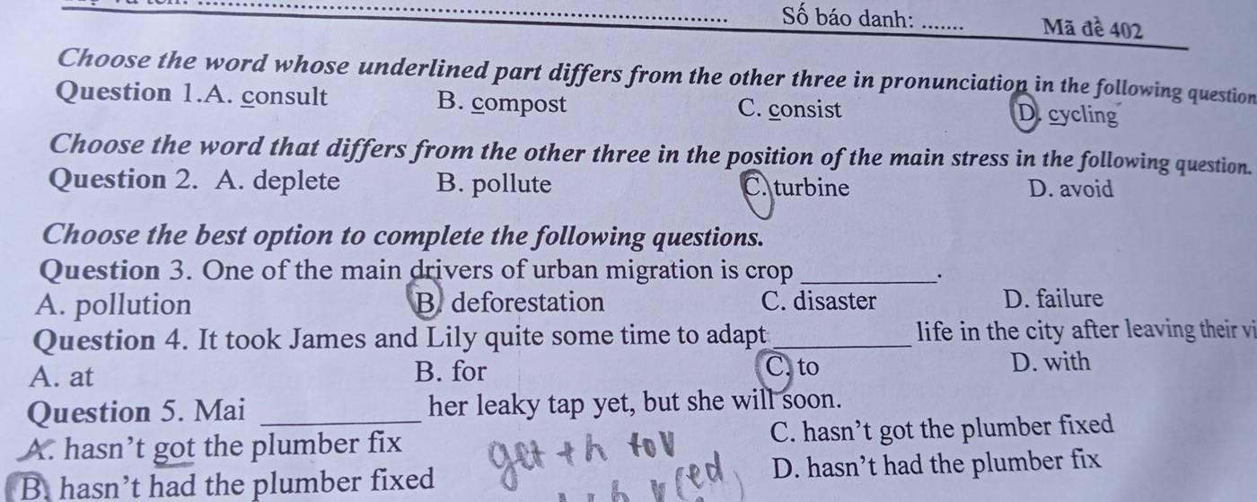 Số báo danh: _Mã đề 402
Choose the word whose underlined part differs from the other three in pronunciation in the following question
Question 1.A. consult B. compost C. consist D.cycling
Choose the word that differs from the other three in the position of the main stress in the following question.
Question 2. A. deplete B. pollute C. turbine D. avoid
Choose the best option to complete the following questions.
Question 3. One of the main drivers of urban migration is crop_
`
A. pollution B. deforestation C. disaster D. failure
Question 4. It took James and Lily quite some time to adapt_ life in the city after leaving their vi
C. to
A. at B. for D. with
Question 5. Mai _her leaky tap yet, but she will soon.
A. hasn’t got the plumber fix C. hasn’t got the plumber fixed
B. hasn’t had the plumber fixed D. hasn’t had the plumber fix