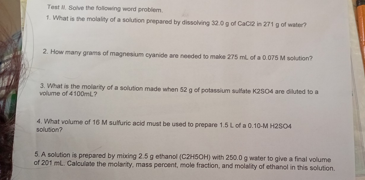 Test II. Solve the following word problem. 
1. What is the molality of a solution prepared by dissolving 32.0 g of CaCl2 in 271 g of water? 
2. How many grams of magnesium cyanide are needed to make 275 mL of a 0.075 M solution? 
3. What is the molarity of a solution made when 52 g of potassium sulfate K2SO4 are diluted to a 
volume of 4100mL? 
4. What volume of 16 M sulfuric acid must be used to prepare 1.5 L of a 0.10-M H2SO4
solution? 
5. A solution is prepared by mixing 2.5 g ethanol (C2H5OH) with 250.0 g water to give a final volume 
of 201 mL. Calculate the molarity, mass percent, mole fraction, and molality of ethanol in this solution.