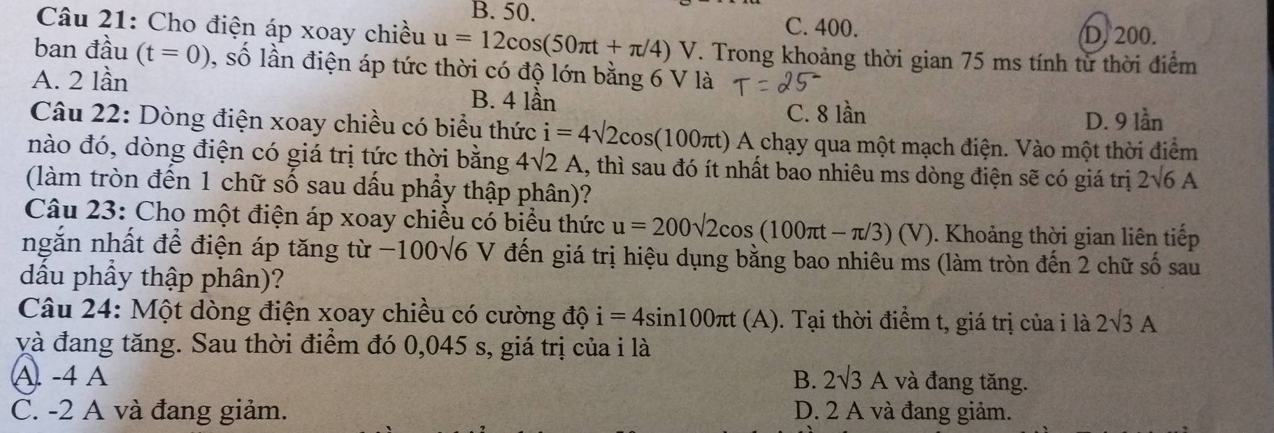 B. 50.
C. 400.
D. 200.
Câu 21: Cho điện áp xoay chiều u=12cos (50π t+π /4)V. Trong khoảng thời gian 75 ms tính từ thời điểm
ban đầu (t=0) , số lần điện áp tức thời có độ lớn bằng 6 V là
A. 2 lần B. 4 lần
C. 8 lần
D. 9 lần
Câu 22: Dòng điện xoay chiều có biểu thức i=4sqrt(2)cos (100π t)A chạy qua một mạch điện. Vào một thời điểm
nào đó, dòng điện có giá trị tức thời bằng 4sqrt(2)A 1, thì sau đó ít nhất bao nhiêu ms dòng điện sẽ có giá trị 2sqrt(6)A
(làm tròn đến 1 chữ số sau dấu phầy thập phân)?
Câu 23: Cho một điện áp xoay chiều có biểu thức u=200sqrt(2)cos (100π t-π /3)(V). Khoảng thời gian liên tiếp
ngắn nhất để điện áp tăng từ −100√6 V đến giá trị hiệu dụng bằng bao nhiêu ms (làm tròn đến 2 chữ số sau
dầu phầy thập phân)?
Câu 24: Một dòng điện xoay chiều có cường độ i=4sin 100π t(A) ). Tại thời điểm t, giá trị của i là 2sqrt(3)A
yà đang tăng. Sau thời điểm đó 0,045 s, giá trị của i là
A. -4 A B. 2sqrt(3)A và đang tăng.
C. -2 A và đang giảm. D. 2 A và đang giảm.