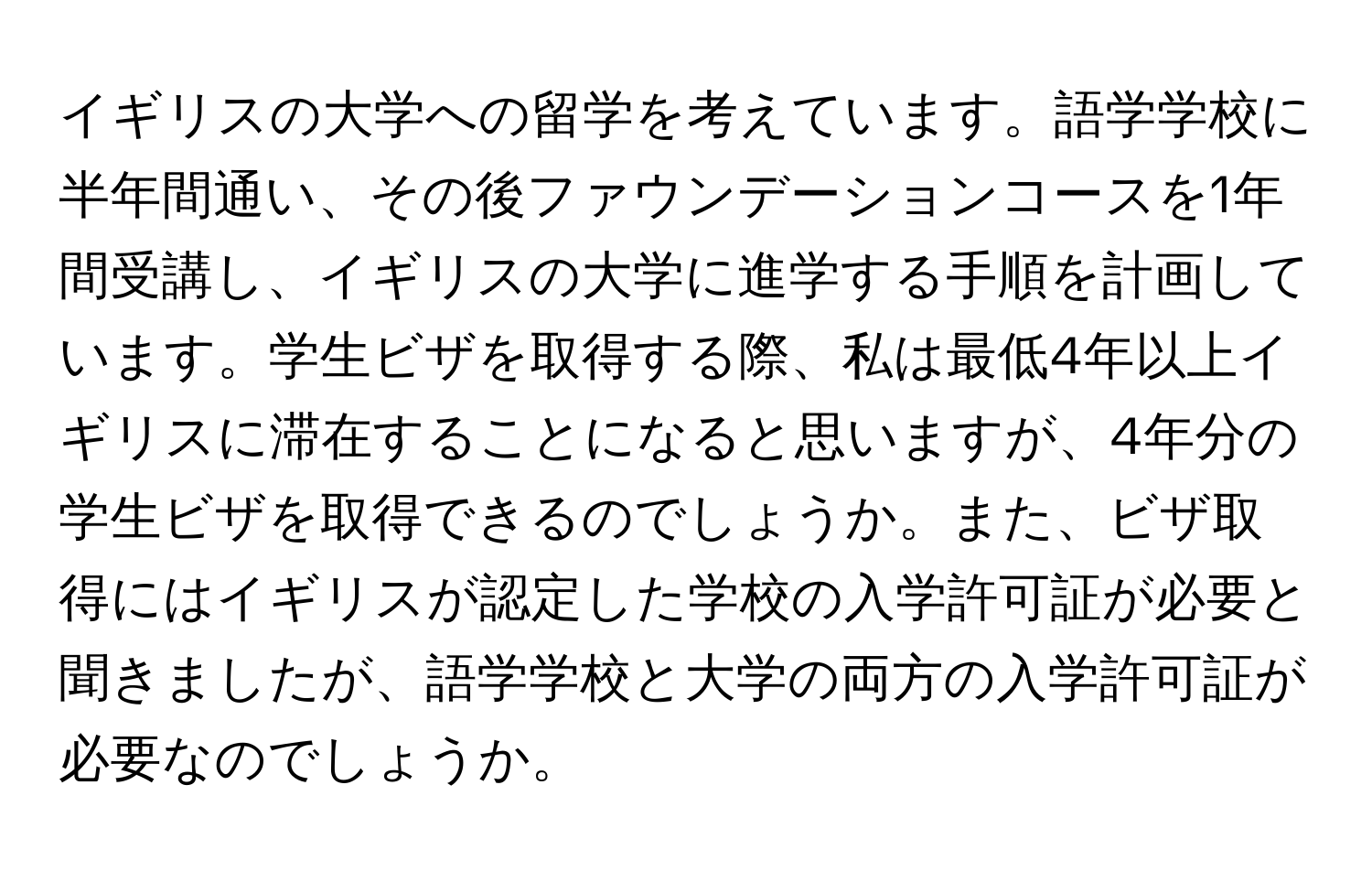 イギリスの大学への留学を考えています。語学学校に半年間通い、その後ファウンデーションコースを1年間受講し、イギリスの大学に進学する手順を計画しています。学生ビザを取得する際、私は最低4年以上イギリスに滞在することになると思いますが、4年分の学生ビザを取得できるのでしょうか。また、ビザ取得にはイギリスが認定した学校の入学許可証が必要と聞きましたが、語学学校と大学の両方の入学許可証が必要なのでしょうか。