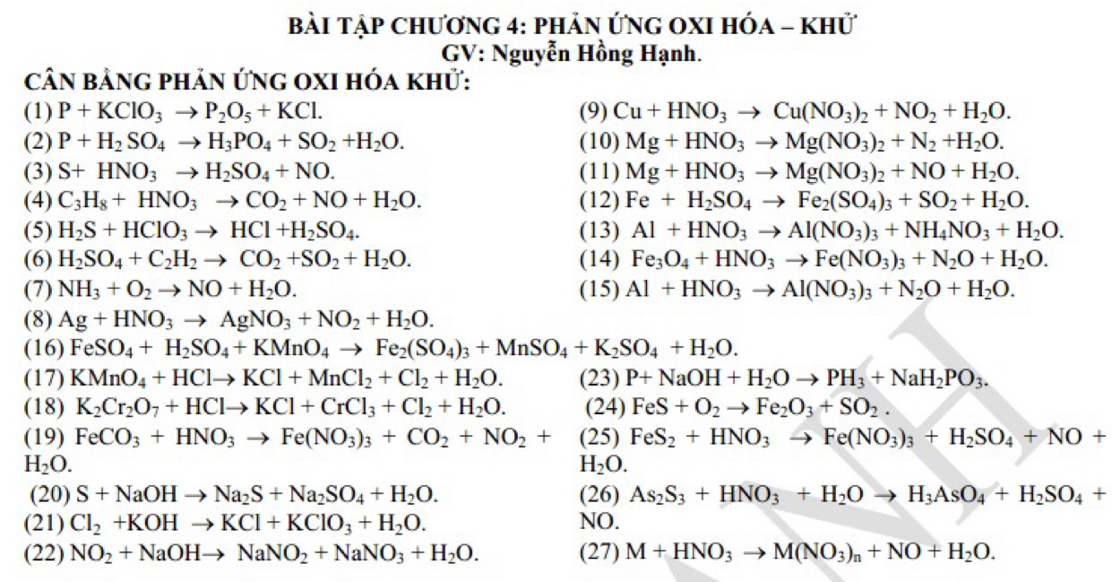 bài Tập Chương 4: phản ỨnG OXI Hóa - khử
GV: Nguyễn Hồng Hạnh.
cân bảng phản ứnG oXI hóa khử:
(1) P+KClO_3to P_2O_5+KCl. (9) Cu+HNO_3to Cu(NO_3)_2+NO_2+H_2O.
(2) P+H_2SO_4to H_3PO_4+SO_2+H_2O. (10) Mg+HNO_3to Mg(NO_3)_2+N_2+H_2O.
(3) S+HNO_3to H_2SO_4+NO. (11) Mg+HNO_3to Mg(NO_3)_2+NO+H_2O.
(4) C_3H_8+HNO_3to CO_2+NO+H_2O. (12) Fe+H_2SO_4to Fe_2(SO_4)_3+SO_2+H_2O.
(5) H_2S+HClO_3to HCl+H_2SO_4. (13) Al+HNO_3to Al(NO_3)_3+NH_4NO_3+H_2O.
(6) H_2SO_4+C_2H_2to CO_2+SO_2+H_2O. (14) Fe_3O_4+HNO_3to Fe(NO_3)_3+N_2O+H_2O.
(7) NH_3+O_2to NO+H_2O. (15) Al+HNO_3to Al(NO_3)_3+N_2O+H_2O.
(8) Ag+HNO_3to AgNO_3+NO_2+H_2O.
(16) FeSO_4+H_2SO_4+KMnO_4to Fe_2(SO_4)_3+MnSO_4+K_2SO_4+H_2O.
(17) KMnO_4+HClto KCl+MnCl_2+Cl_2+H_2O. (23) P+NaOH+H_2Oto PH_3+NaH_2PO_3.
(18) K_2Cr_2O_7+HClto KCl+CrCl_3+Cl_2+H_2O. (24) FeS+O_2to Fe_2O_3+SO_2.
(19) FeCO_3+HNO_3to Fe(NO_3)_3+CO_2+NO_2+(25)FeS_2+HNO_3to Fe(NO_3)_3+H_2SO_4+NO+
H_2O.
H_2O.
(20) S+NaOHto Na_2S+Na_2SO_4+H_2O. (26) As_2S_3+HNO_3+H_2Oto H_3AsO_4+H_2SO_4+
(21) Cl_2+KOHto KCl+KClO_3+H_2O. NO.
(22) NO_2+NaOHto NaNO_2+NaNO_3+H_2O. (27) M+HNO_3to M(NO_3)_n+NO+H_2O.