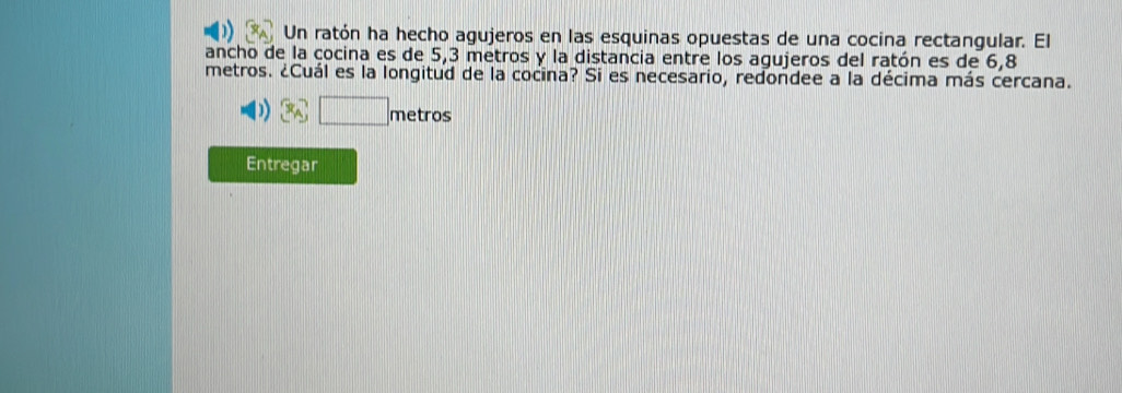 Un ratón ha hecho agujeros en las esquinas opuestas de una cocina rectangular. El 
ancho de la cocina es de 5,3 metros y la distancia entre los agujeros del ratón es de 6,8
metros. ¿Cuál es la longitud de la cocina? Si es necesario, redondee a la décima más cercana. 
metros 
Entregar