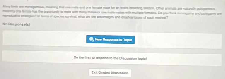 Many birds are monogamous, meaning that one male and one female mate for an entire breeding season. Other animais are naturaly polygamous, 
meaning one female has the opportunity to mate with many males or one male mates with multiple females. Do you think monogamy and polygamy are 
reproductive strategies? In ters of species survival, what are the advantages and disadvantages of each method? 
No Response(s) 
New Response to Topic 
Be the first to respond to the Discussion topic! 
Exit Graded Discussion