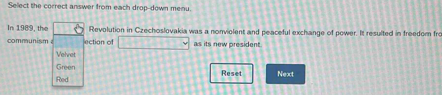 Select the correct answer from each drop-down menu. 
In 1989, the Revolution in Czechoslovakia was a nonviolent and peaceful exchange of power. It resulted in freedom fro 
communism ection of as its new president. 
Velvet 
Green Reset Next 
Red