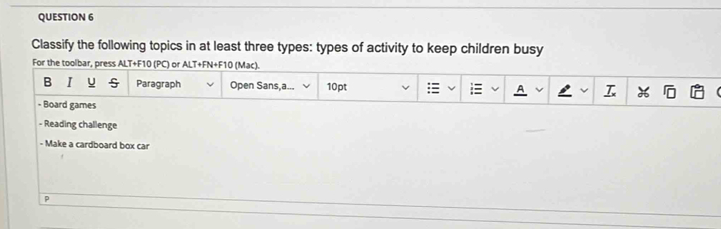 Classify the following topics in at least three types: types of activity to keep children busy 
For the toolbar, press ALT+F10 (PC) or ALT+FN+F10 (Mac). 
B I u Paragraph Open Sans,a... 10pt : A 
- Board games 
- Reading challenge 
- Make a cardboard box car 
p