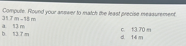 Compute. Round your answer to match the least precise measurement.
31.7m-18m
a. 13 m
c. 13.70 m
b. 13.7 m d. 14 m
