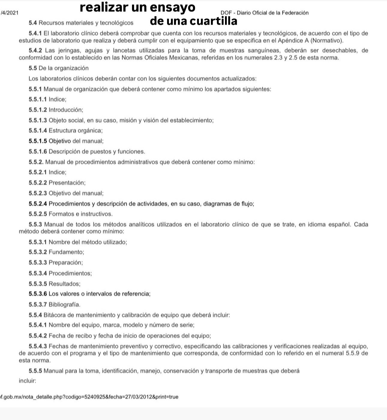 realizar un ensayo
/4/2021   DOF - Diario Oficial de la Federación
5.4 Recursos materiales y tecnológicos de una cuartilla
5.4.1 El laboratorio clínico deberá comprobar que cuenta con los recursos materiales y tecnológicos, de acuerdo con el tipo de
estudios de laboratorio que realiza y deberá cumplir con el equipamiento que se especifica en el Apéndice A (Normativo).
5.4.2 Las jeringas, agujas y lancetas utilizadas para la toma de muestras sanguíneas, deberán ser desechables, de
conformidad con lo establecido en las Normas Oficiales Mexicanas, referidas en los numerales 2.3 y 2.5 de esta norma.
5.5 De la organización
Los laboratorios clínicos deberán contar con los siguientes documentos actualizados:
5.5.1 Manual de organización que deberá contener como mínimo los apartados siguientes:
5.5.1.1 Indice;
5.5.1.2 Introducción;
5.5.1.3 Objeto social, en su caso, misión y visión del establecimiento;
5.5.1.4 Estructura orgánica;
5.5.1.5 Objetivo del manual;
5.5.1.6 Descripción de puestos y funciones.
5.5.2. Manual de procedimientos administrativos que deberá contener como mínimo:
5.5.2.1 Indice;
5.5.2.2 Presentación;
5.5.2.3 Objetivo del manual;
5.5.2.4 Procedimientos y descripción de actividades, en su caso, diagramas de flujo;
5.5.2.5 Formatos e instructivos.
5.5.3 Manual de todos los métodos analíticos utilizados en el laboratorio clínico de que se trate, en idioma español. Cada
método deberá contener como mínimo:
5.5.3.1 Nombre del método utilizado;
5.5.3.2 Fundamento;
5.5.3.3 Preparación;
5.5.3.4 Procedimientos;
5.5.3.5 Resultados;
5.5.3.6 Los valores o intervalos de referencia;
5.5.3.7 Bibliografía.
5.5.4 Bitácora de mantenimiento y calibración de equipo que deberá incluir:
5.5.4.1 Nombre del equipo, marca, modelo y número de serie;
5.5.4.2 Fecha de recibo y fecha de inicio de operaciones del equipo;
5.5.4.3 Fechas de mantenimiento preventivo y correctivo, especificando las calibraciones y verificaciones realizadas al equipo,
de acuerdo con el programa y el tipo de mantenimiento que corresponda, de conformidad con lo referido en el numeral 5.5.9 de
esta norma.
5.5.5 Manual para la toma, identificación, manejo, conservación y transporte de muestras que deberá
incluir:
pf.gob.mx/nota_detalle.php?codigo=5240925&fecha=27/03/2012&print=true