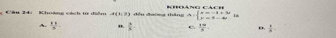 Khoảng cách
Câu 24: Khoảng cách từ điệm A(1;2) đến đường thắng △ :beginarrayl x=-1+3t y=5-4tendarray.  la
A.  11/5 .  3/5 .  19/5 . D.  1/5 . 
B.
C.