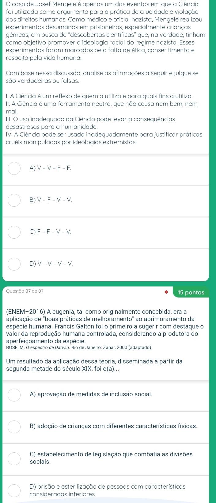 caso de Josef Mengele é apenas um dos eventos em que a Ciência
foi utilizada como argumento para a prática de crueldade e violação
dos direitos humanos. Como médico e oficial nazista, Mengele realizou
experimentos desumanos em prisioneiros, especialmente crianças
gêmeas, em busca de “descobertas científicas” que, na verdade, tinham
como objetivo promover a ideologia racial do regime nazista. Esses
experimentos foram marcados pela falta de ética, consentimento e
respeito pela vida humana.
Com base nessa discussão, analise as afirmações a seguir e julgue se
são verdadeiras ou falsas.
I. A Ciência é um reflexo de quem a utiliza e para quais fins a utiliza.
II. A Ciência é uma ferramenta neutra, que não causa nem bem, nem
mal.
IIII. O uso inadequado da Ciência pode levar a consequências
desastrosas para a humanidade.
IV. A Ciência pode ser usada inadequadamente para justificar práticas
cruéis manipuladas por ideologias extremistas.
A) V-V-F-F.
B) V-F-V-V.
C) F-F-V-V.
D) V-V-V-V.
Questão 07 de 07 * 15 pontos
(ENEM-2016) A eugenia, tal como originalmente concebida, era a
aplicação de 'boas práticas de melhoramento' ao aprimoramento da
espécie humana. Francis Galton foi o primeiro a sugerir com destaque o
valor da reprodução humana controlada, considerando-a produtora do
aperfeiçoamento da espécie.
ROSE, M. O espectro de Darwin. Rio de Janeiro: Zahar, 2000 (adaptado).
Um resultado da aplicação dessa teoria, disseminada a partir da
segunda metade do século XIX, foi o(a)...
A) aprovação de medidas de inclusão social.
B) adoção de crianças com diferentes características físicas.
C) estabelecimento de legislação que combatia as divisões
sociais.
D) prisão e esterilização de pessoas com características
consideradas inferiores.
