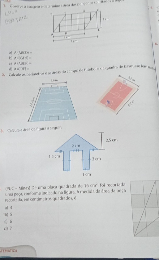 Observe a imagem e determine a área dos polígonos solicitados a segui
0 C
s、 
B .
3 cm
D
5 cm
7 cm
6.
a) A(ABCD)=
b) A(EGFH)=
c) A(ABEH)=
d) A(CDF)=
2. Calcule os perímetros e as áreas do campo de futebol e da quadra de basquete (em m
32 m
5,7 m
3. Calcule a área da figura a seguir:
(PUC - Minas) De uma placa quadrada de 16cm^2 , foi recortada
uma peça, conforme indicado na figura. A medida da área da peça
recortada, em centímetros quadrados, é
a) 4
-b) 5
c) 6
d) 7
tEMáticA