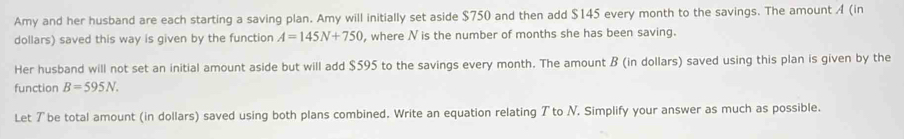 Amy and her husband are each starting a saving plan. Amy will initially set aside $750 and then add $145 every month to the savings. The amount A (in 
dollars) saved this way is given by the function A=145N+750 , where N is the number of months she has been saving. 
Her husband will not set an initial amount aside but will add $595 to the savings every month. The amount B (in dollars) saved using this plan is given by the 
function B=595N. 
Let ア be total amount (in dollars) saved using both plans combined. Write an equation relating Tto N. Simplify your answer as much as possible.