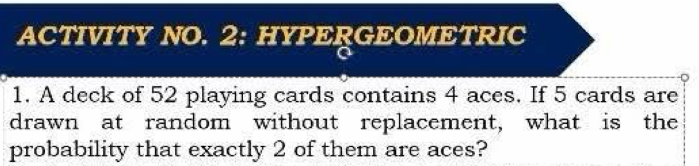 ACTIVITY NO. 2: HYPERGEOMETRIC 
1. A deck of 52 playing cards contains 4 aces. If 5 cards are 
drawn at random without replacement, what is the 
probability that exactly 2 of them are aces?