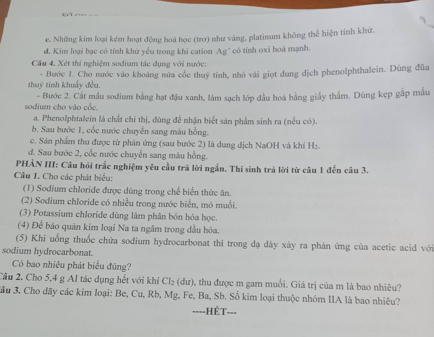 c. Những kim loại kém hoạt động hoá học (trơ) như vàng, platinum không thể hiện tính khử.
d. Kim loại bạc có tính khử yếu trong khi cation Ag* có tính oxi hoá mạnh.
Câu 4. Xét thí nghiệm sodium tác dụng với nước:
- Bước 1. Cho nước vào khoảng nửa cốc thuỷ tinh, nhỏ vài giọt dung dịch phenolphthalein. Dùng đũa
thuỷ tinh khuẩy đều.
- Bước 2. Cắt mầu sodium bằng hạt đậu xanh, làm sạch lớp dầu hoả bằng giấy thấm. Dùng kẹp gắp mẫu
sodium cho vào cốc.
a. Phenolphtalein là chất chỉ thị, dùng để nhận biết sản phẩm sinh ra (nếu có).
b. Sau bước 1, cốc nước chuyển sang màu hồng.
c. Sản phầm thu được từ phản ứng (sau bước 2) là dung dịch NaOH và khí H_2.
d. Sau bước 2, cốc nước chuyển sang màu hồng.
PHÀN III: Câu hỏi trắc nghiệm yêu cầu trả lời ngắn. Thí sinh trả lời từ câu 1 đến câu 3.
Câu 1. Cho các phát biểu:
(1) Sodium chloride được dùng trong chế biến thức ăn.
(2) Sodium chloride có nhiều trong nước biển, mỏ muối.
(3) Potassium chloride dùng làm phân bón hóa học.
(4) Để bảo quản kim loại Na ta ngâm trong dầu hỏa.
(5) Khi uống thuốc chứa sodium hydrocarbonat thì trong dạ dày xảy ra phản ứng của acetic acid với
sodium hydrocarbonat.
Có bao nhiêu phát biểu đúng?
Câu 2. Cho 5,4 g Al tác dụng hết với khí Cl_2(du) , thu được m gam muối. Giá trị của m là bao nhiêu?
3ầu 3. Cho dãy các kim loại: Be, Cu, Rb, Mg, Fe, Ba, Sb. Số kim loại thuộc nhóm IIA là bao nhiêu?
----HÉT---