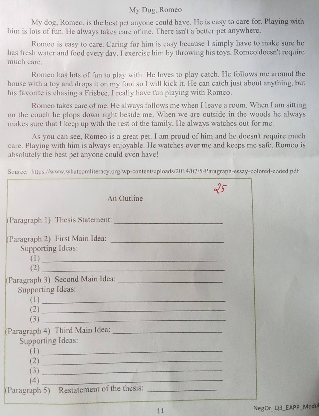 My Dog, Romeo 
My dog, Romeo, is the best pet anyone could have. He is easy to care for. Playing with 
him is lots of fun. He always takes care of me. There isn't a better pet anywhere. 
Romeo is easy to care. Caring for him is easy because I simply have to make sure he 
has fresh water and food every day. I exercise him by throwing his toys. Romeo doesn't require 
much care. 
Romeo has lots of fun to play with. He loves to play catch. He follows me around the 
house with a toy and drops it on my foot so I will kick it. He can catch just about anything, but 
his favorite is chasing a Frisbee. I really have fun playing with Romeo. 
Romeo takes care of me. He always follows me when I leave a room. When I am sitting 
on the couch he plops down right beside me. When we are outside in the woods he always 
makes sure that I keep up with the rest of the family. He always watches out for me. 
As you can see, Romeo is a great pet. I am proud of him and he doesn't require much 
care. Playing with him is always enjoyable. He watches over me and keeps me safe. Romeo is 
absolutely the best pet anyone could even have! 
Source: https://www.whatcomliteracy.org/wp-content/uploads/2014/07/5-Paragraph-essay-colored-coded.pdf 
An Outline 
(Paragraph 1) Thesis Statement:_ 
(Paragraph 2) First Main Idea:_ 
Supporting Ideas: 
(1)_ 
(2)_ 
(Paragraph 3) Second Main Idea:_ 
Supporting Ideas: 
(1)_ 
(2)_ 
(3)_ 
(Paragraph 4) Third Main Idea:_ 
Supporting Ideas: 
(1)_ 
(2)_ 
(3)_ 
(4)_ 
(Paragraph 5) Restatement of the thesis:_ 
11 
NegOr_Q3_EAPP_Modul