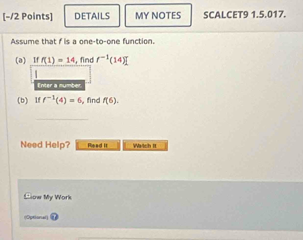 DETAILS MY NOTES SCALCET9 1.5.017. 
Assume that f is a one-to-one function. 
(a) If f(1)=14 find f^(-1)(14)
| 
Enter a number. 
(b) If f^(-1)(4)=6 , find f(6). 
_ 
Need Help? Read It Watch It 
Clow My Work 
(Optional)