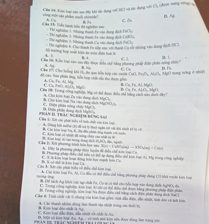 Cầu 14: Kim loại nào sau đây khi tác dụng với HCI và tác dụng với Cl_2 (được nung nóng) tự
cùng một sản phẩm muối chloride? D. Ag.
A. Cu. B. Fe.
C. Zn.
Câu 15: Tiến hành bốn thí nghiệm sau:
- Thí nghiệm 1: Nhúng thanh Fe vào dung dịch FC Cl₃;
Thí nghiệm 2: Nhúng thanh Fe vào dung dịch CuSO_4
* Thí nghiệm 3: Nhúng thanh Cu vào dung dịch FeCl_3;
- Thí nghiệm 4: Cho thanh Fe tiếp xúc với thanh Cu rồi nhúng vào dung dịch HCl
Số trường hợp xuất hiện ăn mòn điện hoá là
A. 3. B. 4. D. 1.
C. 2.
Câu 16: Kim loại nào sau đây được điều chế bằng phương pháp điện phân nóng chây?
A. Ag. B. Na. C. Cu. D. Fe.
Câu 17: Cho luồng khí H_2 dư qua hỗn hợp các oxide CuO,Fe_2O_3,Al_2O_3 , MgO nung nóng ở nhiệt
độ cao. Sau phản ứng, hỗn hợp chất rắn thu được gồm
A. Cu,Fe, Al, Mg B. Cu,Fe,Al,MgO.
C.Cu,FeO,Al_2O_3,MgO.
D. Cu,Fe,Al_2O_3,MgO.
Câu 18: Trong công nghiệp, Mg có thể được điều chế bằng cách nào dưới đây?
A. Cho kim loại Zn vào dung dịch MgCl_2.
B. Cho kim loại Na vào dung dịch Mg(NO_3)_2.
C. Điện phân nóng chảy MgCl_2.
D. Điện phân dung dịch MgSO_4.
PHAN II. TRÁC NGHIỆM ĐÚNG SAI
Cầu 1: Xét các phát biểu về tính chất của kim loại.
A. Dùng bột sulfur (S) để xử lý thuỷ ngân rơi vãi khi nhiệt kế bị vỡ.
B. Các kim loại Na, K, Ba đều phản ứng mạnh với nước.
C. Kim loại có nhiệt độ nóng chảy cao nhất là W
D. Kim loại Al tan trong dung dịch H_2SO_4 đặc, nguội.
Câu 2: Xét phương trình hóa học sau: X(s)+CuSO_4(aq)to XSO_4(aq)+Cu(s)
A. Đây là phương pháp thủy luyện đề điều chế kim loại Cu.
B. Phương pháp điều chế trên có thể áp dụng điều chế kim loại Al, Mg trong công nghiệp.
C. X là kim loại hoạt động hóa học mạnh hơn Cu.
D. X có thể là kim loại Ca.
Câu 3: Xét các phát biểu về điều chế kim loại.
A. Các kim loại Fe, Al, Cu đều có thể điều chế bằng phương pháp dùng CO khử oxide kim loại
tương ứng.
B. Để tách Ag khỏi các tạp chất Fe, Cu ta có thể cho hỗn hợp vào dung dịch AgNO_3 du.'
C. Trong công nghiệp, kim loại Al chỉ có thể điều chế được bằng phương pháp điện phân.
D. Trong công nghiệp, kim loại Na được điều chế bằng cách điện phân dung dịch NaCl.
Câu 4: Tính chất vật lí chung của kim loại gồm: tính dẫn điện, dẫn nhiệt, tính dẻo và ánh kim.
A. Các thanh nhôm dùng làm thanh tản nhiệt trong các thiết bị.
B. Kim loại dẻo nhất là Ag.
C. Kim loại dẫn điện, dẫn nhiệt tốt nhất là Au.
D. Một số kim loại Au, Ag,... có tính ánh kim nên được dùng làm trang sức.
Phần III trác Nghiêm trả lờingản