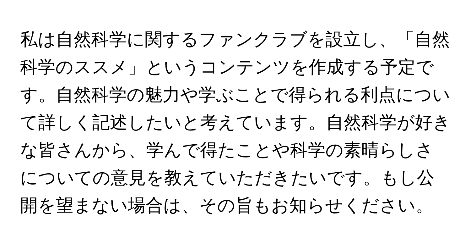 私は自然科学に関するファンクラブを設立し、「自然科学のススメ」というコンテンツを作成する予定です。自然科学の魅力や学ぶことで得られる利点について詳しく記述したいと考えています。自然科学が好きな皆さんから、学んで得たことや科学の素晴らしさについての意見を教えていただきたいです。もし公開を望まない場合は、その旨もお知らせください。