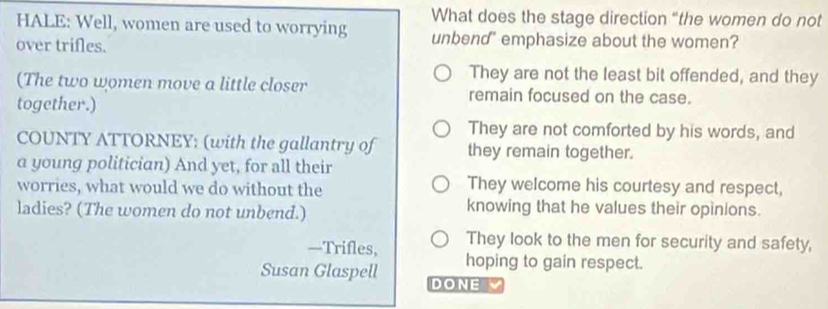 What does the stage direction “the women do not
HALE: Well, women are used to worrying unbend' emphasize about the women?
over trifles.
They are not the least bit offended, and they
(The two women move a little closer remain focused on the case.
together.)
They are not comforted by his words, and
COUNTY ATTORNEY: (with the gallantry of they remain together.
a young politician) And yet, for all their
worries, what would we do without the They welcome his courtesy and respect,
ladies? (The women do not unbend.) knowing that he values their opinions.
They look to the men for security and safety,
—Trifles, hoping to gain respect.
Susan Glaspell DONE