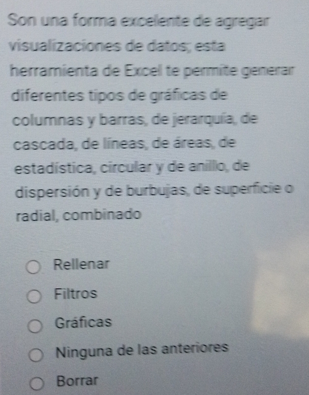 Son una forma excelente de agregar
visualizaciones de datos; esta
herramienta de Excel te permíte générar
diferentes tipos de gráficas de
columnas y barras, de jerarquía, de
cascada, de líneas, de áreas, de
estadística, circular y de anillo, de
dispersión y de burbujas, de superficie o
radial, combinado
Rellenar
Filtros
Gráficas
Ninguna de las anteriores
Borrar