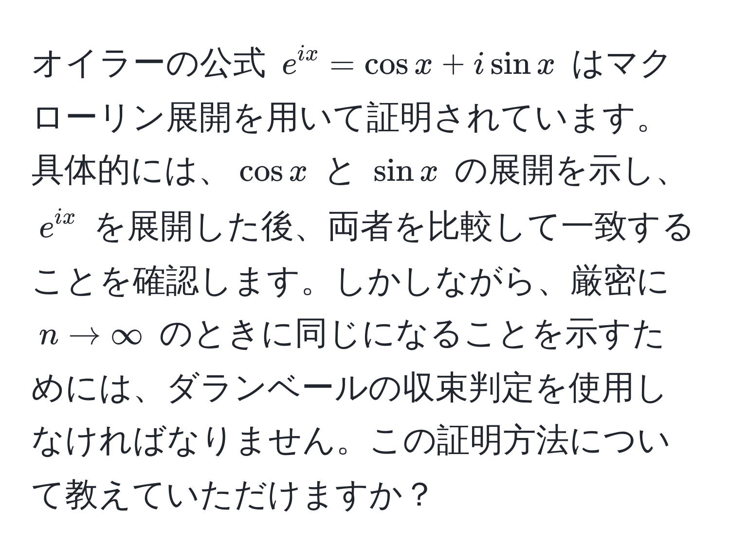 オイラーの公式 $e^(ix) = cos x + i sin x$ はマクローリン展開を用いて証明されています。具体的には、$cos x$ と $sin x$ の展開を示し、$e^(ix)$ を展開した後、両者を比較して一致することを確認します。しかしながら、厳密に $n to ∈fty$ のときに同じになることを示すためには、ダランベールの収束判定を使用しなければなりません。この証明方法について教えていただけますか？