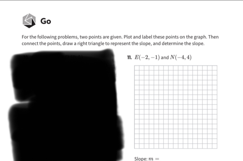 Go 
For the following problems, two points are given. Plot and label these points on the graph. Then 
connect the points, draw a right triangle to represent the slope, and determine the slope. 
11. E(-2,-1) and N(-4,4)
Slope: m=