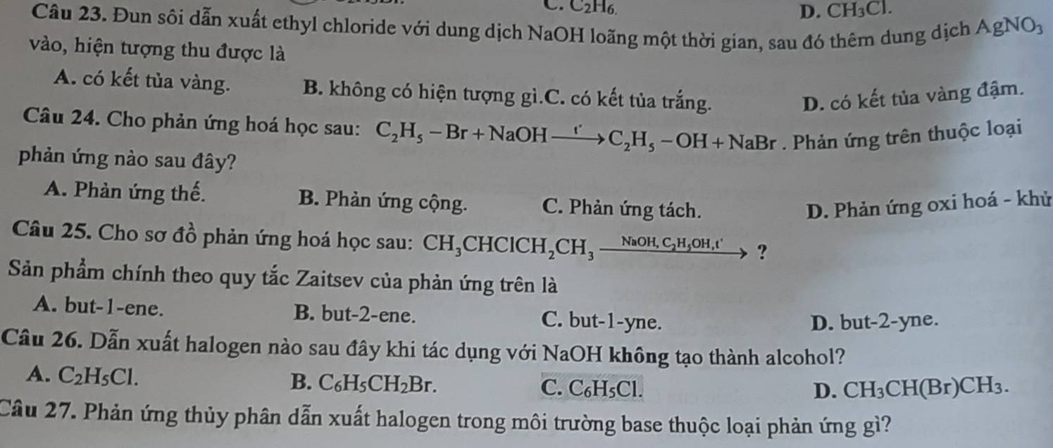 C. C2H6. D. CH_3Cl. 
Câu 23. Đun sôi dẫn xuất ethyl chloride với dung dịch NaOH loãng một thời gian, sau đó thêm dung dịch AgNO_3
vào, hiện tượng thu được là
A. có kết tủa vàng. B. không có hiện tượng gì.C. có kết tủa trắng.
D. có kết tủa vàng đậm.
Câu 24. Cho phản ứng hoá học sau: C_2H_5-Br+NaOHxrightarrow 'C_2H_5-OH+NaBr. Phản ứng trên thuộc loại
phản ứng nào sau đây?
A. Phản ứng thế. B. Phản ứng cộng. C. Phản ứng tách. D. Phản ứng oxi hoá - khử
Câu 25. Cho sơ đồ phản ứng hoá học sau: CH_3CHClCH_2CH_3_ NaOH,C_2H_5OH,t' ?
Sản phẩm chính theo quy tắc Zaitsev của phản ứng trên là
A. but -1 -ene. B. but -2 -ene. C. but -1 -yne.
D. but -2 -yne.
Câu 26. Dẫn xuất halogen nào sau đây khi tác dụng với NaOH không tạo thành alcohol?
B. C_6H_5CH_2Br.
A. C_2H_5Cl. C. C₆H₅Cl.
D. CH_3CH(Br)CH_3. 
Câu 27. Phản ứng thủy phân dẫn xuất halogen trong môi trường base thuộc loại phản ứng gì?