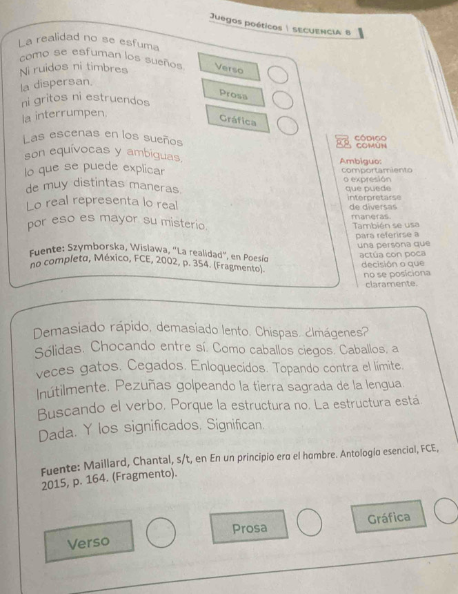 Juegos poéticos| SECUENCIA 8
La realidad no se esfuma
como se esfuman los sueños Verso
Ni ruidos ni timbres
la dispersan.
Prosa
ni gritos ni estruendos
la interrumpen.
Gráfica
Las escenas en los sueños Código
COMúN
son equívocas y ambiguas
Ambiguo:
lo que se puede explicar comportamiento
o expresión
de muy distintas maneras. que puede
Lo real representa lo real interpretarse
de diversas
por eso es mayor su misterio maneras.
También se usa
para referirse a
una persona que
Fuente: Szymborska, Wislawa, “La realidad”, en Poesío
actúa con poca
no completo, México, FCE, 2002, p. 354. (Fragmento) decisión o que
no se posiciona
claramente.
Demasiado rápido, demasiado lento. Chispas. ¿lmágenes?
Sólidas. Chocando entre sí. Como caballos ciegos. Caballos, a
veces gatos. Cegados. Enloquecidos. Topando contra el límite.
Inútilmente. Pezuñas golpeando la tierra sagrada de la lengua.
Buscando el verbo. Porque la estructura no. La estructura está.
Dada. Y los significados. Significan.
Fuente: Maillard, Chantal, s/t, en En un principio era el hambre. Antología esencial, FCE,
2015, p. 164. (Fragmento).
Prosa Gráfica
Verso