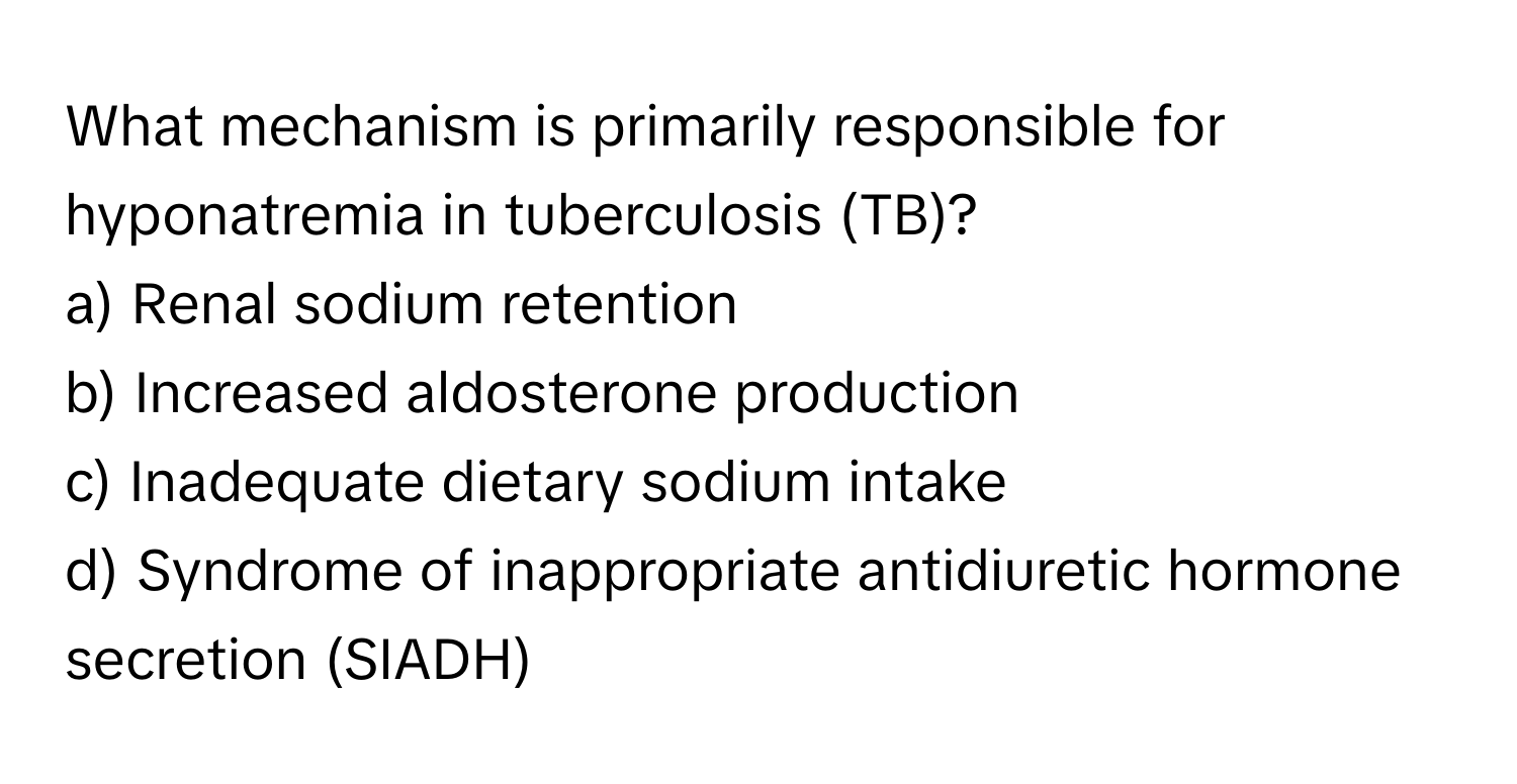 What mechanism is primarily responsible for hyponatremia in tuberculosis (TB)?

a) Renal sodium retention
b) Increased aldosterone production
c) Inadequate dietary sodium intake
d) Syndrome of inappropriate antidiuretic hormone secretion (SIADH)